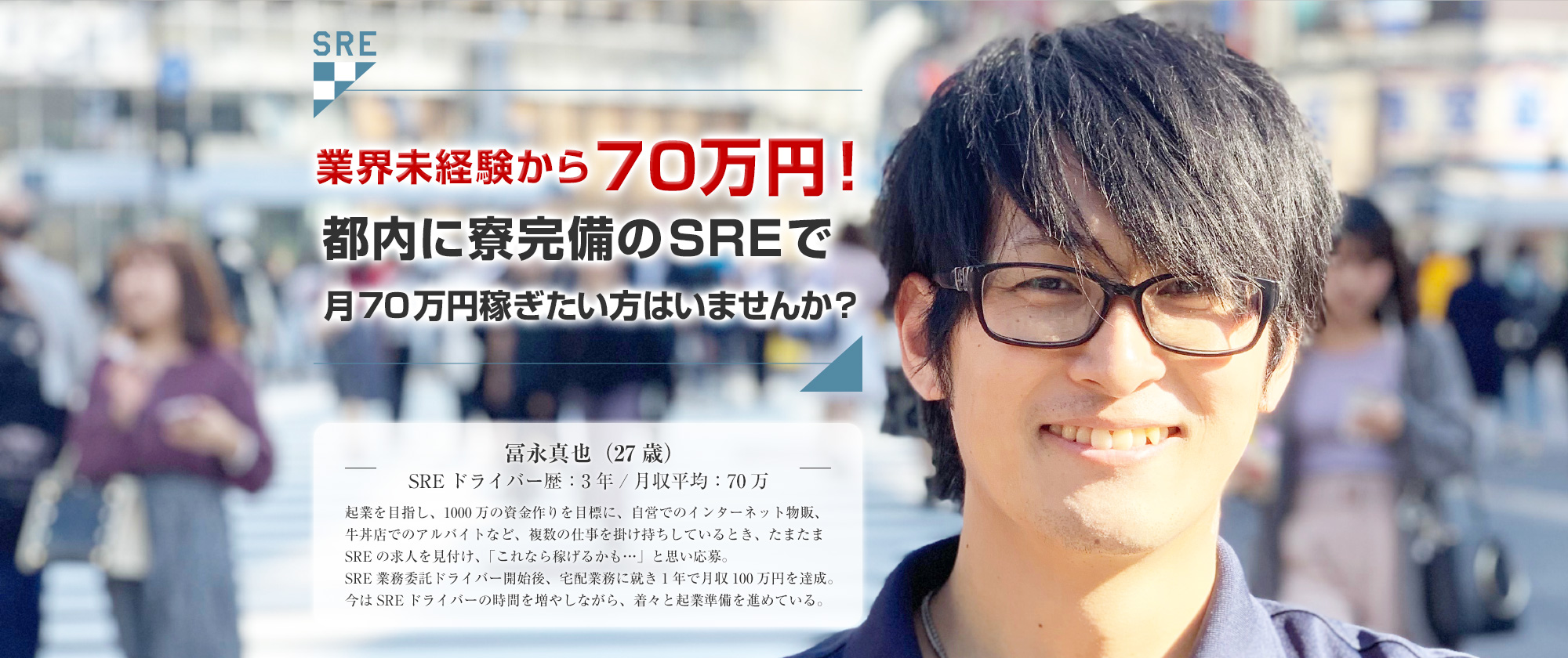 カバン1つで60万円！都内に寮完備のSREで月60万円稼ぎたい方はいませんか？冨永真也（27歳）SREドライバー歴：3年月収平均：60万起業を目指し、1000万の資金作りを目標に、自営でのインターネット物販、牛丼店でのアルバイトなど、複数の仕事を掛け持ちしているとき、たまたまSREの求人を見付け、「これなら稼げるかも…」と思い応募。SRE業務委託ドライバー開始後、宅配業務に就き1年で月収100万円を達成。今はSREドライバーの時間を増やしながら、着々と起業準備を進めている。