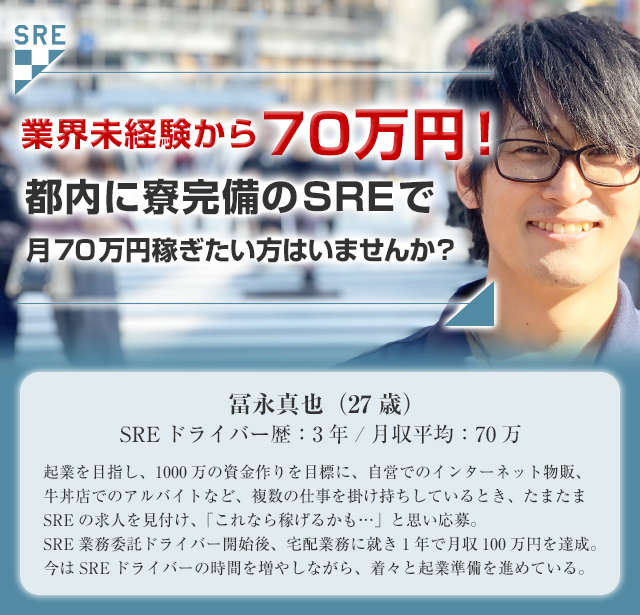 カバン1つで60万円!都内に寮完備のSREで月60万円稼ぎたい方はいませんか?冨永真也(27歳)SREドライバー歴:3年月収平均:60万起業を目指し、1000万の資金作りを目標に、自営でのインターネット物販、牛丼店でのアルバイトなど、複数の仕事を掛け持ちしているとき、たまたまSREの求人を見付け、「これなら稼げるかも…」と思い応募。SRE業務委託ドライバー開始後、宅配業務に就き1年で月収100万円を達成。今はSREドライバーの時間を増やしながら、着々と起業準備を進めている。