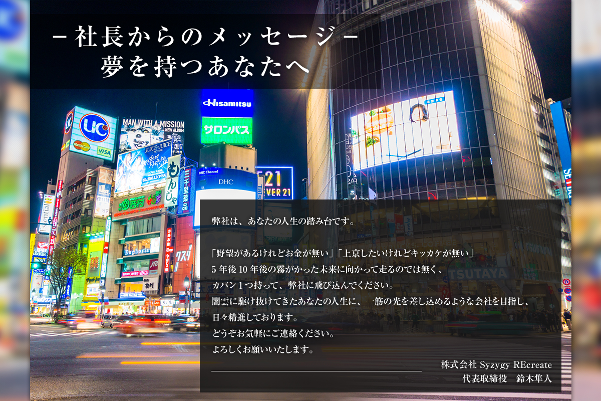 －社長からのメッセージ－夢を持つあなたへ弊社は、あなたの人生の踏み台です。「野望があるけれどお金が無い」「上京したいけれどキッカケが無い」5年後10年後の霧がかった未来に向かって走るのでは無く、カバン1つ持って、弊社に飛び込んでください。闇雲に駆け抜けてきたあなたの人生に、一筋の光を差し込めるような会社を目指し、日々精進しております。どうぞお気軽にご連絡ください。よろしくお願いいたします。株式会社 Syzygy REcreate代表取締役　鈴木隼人