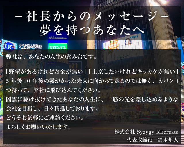 -社長からのメッセージ-夢を持つあなたへ弊社は、あなたの人生の踏み台です。「野望があるけれどお金が無い」「上京したいけれどキッカケが無い」5年後10年後の霧がかった未来に向かって走るのでは無く、カバン1つ持って、弊社に飛び込んでください。闇雲に駆け抜けてきたあなたの人生に、一筋の光を差し込めるような会社を目指し、日々精進しております。どうぞお気軽にご連絡ください。よろしくお願いいたします。株式会社 Syzygy REcreate代表取締役 鈴木隼人